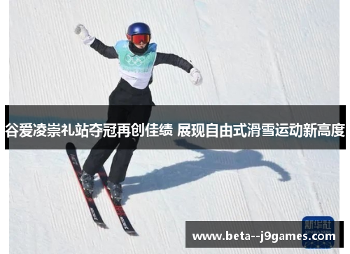谷爱凌崇礼站夺冠再创佳绩 展现自由式滑雪运动新高度