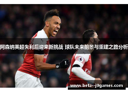 阿森纳英超失利后迎来新挑战 球队未来前景与重建之路分析 阿森纳英超失利后迎来新挑战 球队未来前景与重建之路分析