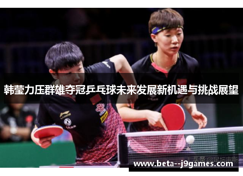 韩莹力压群雄夺冠乒乓球未来发展新机遇与挑战展望 韩莹力压群雄夺冠乒乓球未来发展新机遇与挑战展望