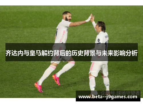 齐达内与皇马解约背后的历史背景与未来影响分析 齐达内与皇马解约背后的历史背景与未来影响分析