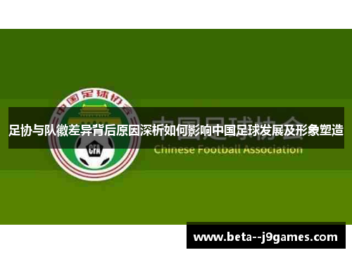 足协与队徽差异背后原因深析如何影响中国足球发展及形象塑造