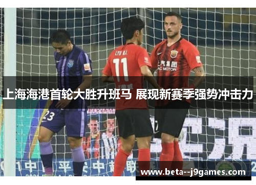 上海海港首轮大胜升班马 展现新赛季强势冲击力 上海海港首轮大胜升班马 展现新赛季强势冲击力