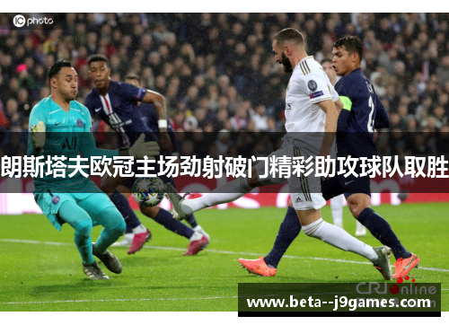朗斯塔夫欧冠主场劲射破门精彩助攻球队取胜 朗斯塔夫欧冠主场劲射破门精彩助攻球队取胜
