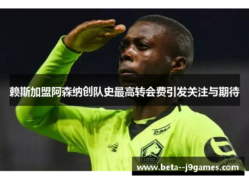赖斯加盟阿森纳创队史最高转会费引发关注与期待 赖斯加盟阿森纳创队史最高转会费引发关注与期待