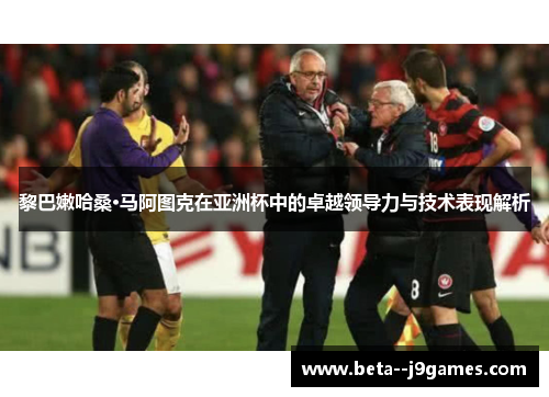 黎巴嫩哈桑·马阿图克在亚洲杯中的卓越领导力与技术表现解析